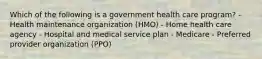 Which of the following is a government health care program? - Health maintenance organization (HMO) - Home health care agency - Hospital and medical service plan - Medicare - Preferred provider organization (PPO)