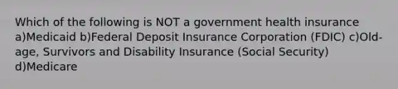 Which of the following is NOT a government health insurance a)Medicaid b)Federal Deposit Insurance Corporation (FDIC) c)Old-age, Survivors and Disability Insurance (Social Security) d)Medicare