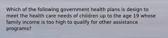 Which of the following government health plans is design to meet the health care needs of children up to the age 19 whose family income is too high to qualify for other assistance programs?