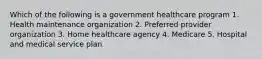 Which of the following is a government healthcare program 1. Health maintenance organization 2. Preferred provider organization 3. Home healthcare agency 4. Medicare 5. Hospital and medical service plan