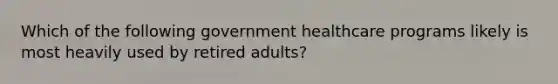 Which of the following government healthcare programs likely is most heavily used by retired adults?