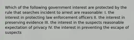 Which of the following government interest are protected by the rule that searches incident to arrest are reasonable: I. the interest in protecting law enforcement officers II. the interest in preserving evidence III. the interest in the suspects reasonable expectation of privacy IV. the interest in preventing the escape of suspects