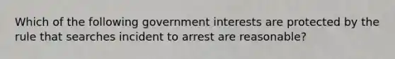 Which of the following government interests are protected by the rule that searches incident to arrest are reasonable?