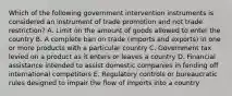 Which of the following government intervention instruments is considered an instrument of trade promotion and not trade​ restriction? A. Limit on the amount of goods allowed to enter the country B. A complete ban on trade​ (imports and​ exports) in one or more products with a particular country C. Government tax levied on a product as it enters or leaves a country D. Financial assistance intended to assist domestic companies in fending off international competitors E. Regulatory controls or bureaucratic rules designed to impair the flow of imports into a country