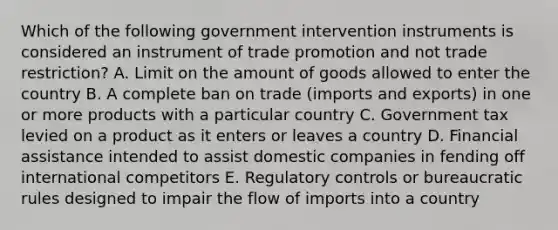 Which of the following government intervention instruments is considered an instrument of trade promotion and not trade​ restriction? A. Limit on the amount of goods allowed to enter the country B. A complete ban on trade​ (imports and​ exports) in one or more products with a particular country C. Government tax levied on a product as it enters or leaves a country D. Financial assistance intended to assist domestic companies in fending off international competitors E. Regulatory controls or bureaucratic rules designed to impair the flow of imports into a country