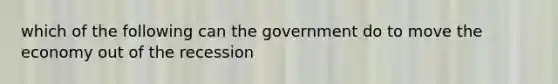 which of the following can the government do to move the economy out of the recession