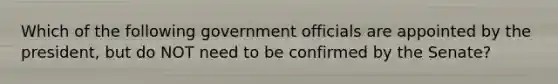 Which of the following government officials are appointed by the president, but do NOT need to be confirmed by the Senate?