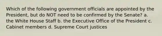 Which of the following government officials are appointed by the President, but do NOT need to be confirmed by the Senate? a. the White House Staff b. the Executive Office of the President c. Cabinet members d. Supreme Court justices