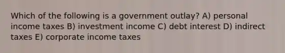 Which of the following is a government outlay? A) personal income taxes B) investment income C) debt interest D) indirect taxes E) corporate income taxes