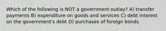 Which of the following is NOT a government outlay? A) transfer payments B) expenditure on goods and services C) debt interest on the government's debt D) purchases of foreign bonds