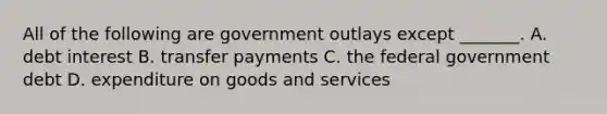 All of the following are government outlays except​ _______. A. debt interest B. transfer payments C. the federal government debt D. expenditure on goods and services