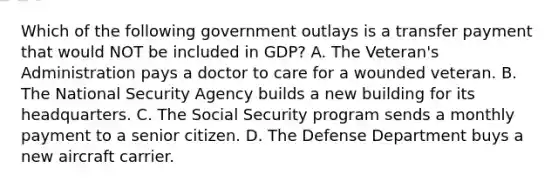 Which of the following government outlays is a transfer payment that would NOT be included in GDP? A. The Veteran's Administration pays a doctor to care for a wounded veteran. B. The National Security Agency builds a new building for its headquarters. C. The Social Security program sends a monthly payment to a senior citizen. D. The Defense Department buys a new aircraft carrier.