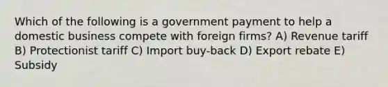 Which of the following is a government payment to help a domestic business compete with foreign firms? A) Revenue tariff B) Protectionist tariff C) Import buy-back D) Export rebate E) Subsidy