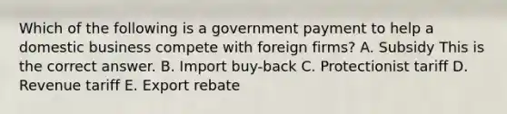 Which of the following is a government payment to help a domestic business compete with foreign​ firms? A. Subsidy This is the correct answer. B. Import​ buy-back C. Protectionist tariff D. Revenue tariff E. Export rebate