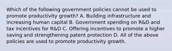 Which of the following government policies cannot be used to promote productivity​ growth? A. Building infrastructure and increasing human capital B. Government spending on​ R&D and tax incentives for​ R&D C. Offering incentives to promote a higher saving and strengthening patent protection D. All of the above policies are used to promote productivity growth.