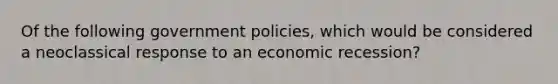 Of the following government policies, which would be considered a neoclassical response to an economic recession?