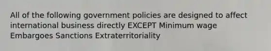 All of the following government policies are designed to affect international business directly EXCEPT Minimum wage Embargoes Sanctions Extraterritoriality