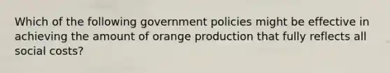 Which of the following government policies might be effective in achieving the amount of orange production that fully reflects all social​ costs?