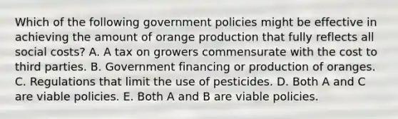 Which of the following government policies might be effective in achieving the amount of orange production that fully reflects all social​ costs? A. A tax on growers commensurate with the cost to third parties. B. Government financing or production of oranges. C. Regulations that limit the use of pesticides. D. Both A and C are viable policies. E. Both A and B are viable policies.