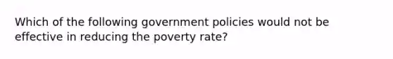 Which of the following government policies would not be effective in reducing the poverty rate?