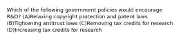 Which of the following government policies would encourage R&D? (A)Relaxing copyright protection and patent laws (B)Tightening antitrust laws (C)Removing tax credits for research (D)Increasing tax credits for research