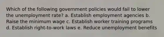 Which of the following government policies would fail to lower the unemployment rate? a. Establish employment agencies b. Raise the minimum wage c. Establish worker training programs d. Establish right-to-work laws e. Reduce unemployment benefits