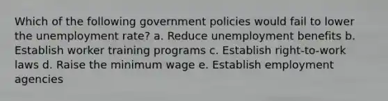 Which of the following government policies would fail to lower the <a href='https://www.questionai.com/knowledge/kh7PJ5HsOk-unemployment-rate' class='anchor-knowledge'>unemployment rate</a>? a. Reduce unemployment benefits b. Establish worker training programs c. Establish right-to-work laws d. Raise the minimum wage e. Establish employment agencies