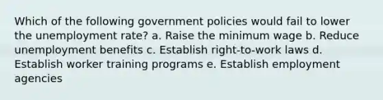 Which of the following government policies would fail to lower the unemployment rate? a. Raise the minimum wage b. Reduce unemployment benefits c. Establish right-to-work laws d. Establish worker training programs e. Establish employment agencies