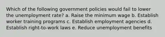 Which of the following government policies would fail to lower the unemployment rate? a. Raise the minimum wage b. Establish worker training programs c. Establish employment agencies d. Establish right-to-work laws e. Reduce unemployment benefits