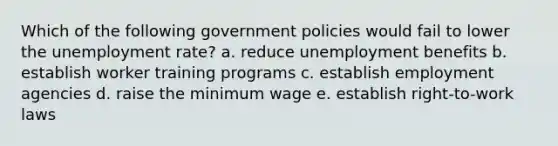 Which of the following government policies would fail to lower the unemployment rate? a. reduce unemployment benefits b. establish worker training programs c. establish employment agencies d. raise the minimum wage e. establish right-to-work laws