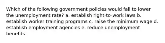 Which of the following government policies would fail to lower the unemployment rate? a. establish right-to-work laws b. establish worker training programs c. raise the minimum wage d. establish employment agencies e. reduce unemployment benefits