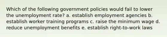 Which of the following government policies would fail to lower the unemployment rate? a. establish employment agencies b. establish worker training programs c. raise the minimum wage d. reduce unemployment benefits e. establish right-to-work laws