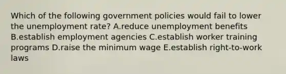 Which of the following government policies would fail to lower the <a href='https://www.questionai.com/knowledge/kh7PJ5HsOk-unemployment-rate' class='anchor-knowledge'>unemployment rate</a>? A.reduce unemployment benefits B.establish employment agencies C.establish worker training programs D.raise the minimum wage E.establish right-to-work laws