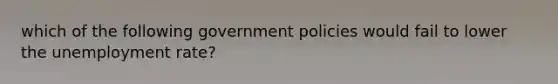 which of the following government policies would fail to lower the unemployment rate?