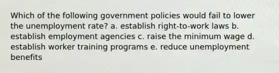 Which of the following government policies would fail to lower the unemployment rate? a. establish right-to-work laws b. establish employment agencies c. raise the minimum wage d. establish worker training programs e. reduce unemployment benefits