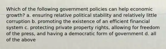 Which of the following government policies can help economic growth? a. ensuring relative political stability and relatively little corruption b. promoting the existence of an efficient financial system c. protecting private property rights, allowing for freedom of the press, and having a democratic form of government d. all of the above