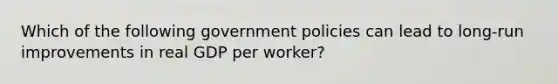 Which of the following government policies can lead to long-run improvements in real GDP per worker?