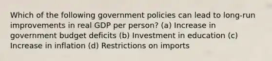 Which of the following government policies can lead to long-run improvements in real GDP per person? (a) Increase in government budget deficits (b) Investment in education (c) Increase in inflation (d) Restrictions on imports