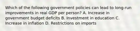 Which of the following government policies can lead to long-run improvements in real GDP per person? A. Increase in government budget deficits B. Investment in education C. Increase in inflation D. Restrictions on imports