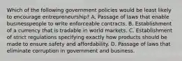 Which of the following government policies would be least likely to encourage entrepreneurship? A. Passage of laws that enable businesspeople to write enforceable contracts. B. Establishment of a currency that is tradable in world markets. C. Establishment of strict regulations specifying exactly how products should be made to ensure safety and affordability. D. Passage of laws that eliminate corruption in government and business.