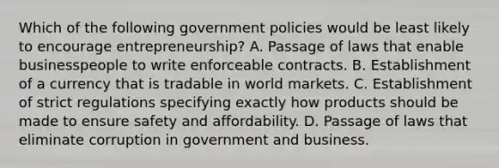 Which of the following government policies would be least likely to encourage entrepreneurship? A. Passage of laws that enable businesspeople to write enforceable contracts. B. Establishment of a currency that is tradable in world markets. C. Establishment of strict regulations specifying exactly how products should be made to ensure safety and affordability. D. Passage of laws that eliminate corruption in government and business.