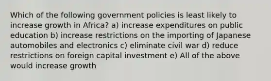 Which of the following government policies is least likely to increase growth in Africa? a) increase expenditures on public education b) increase restrictions on the importing of Japanese automobiles and electronics c) eliminate civil war d) reduce restrictions on foreign capital investment e) All of the above would increase growth