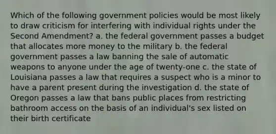 Which of the following government policies would be most likely to draw criticism for interfering with individual rights under the Second Amendment? a. the federal government passes a budget that allocates more money to the military b. the federal government passes a law banning the sale of automatic weapons to anyone under the age of twenty-one c. the state of Louisiana passes a law that requires a suspect who is a minor to have a parent present during the investigation d. the state of Oregon passes a law that bans public places from restricting bathroom access on the basis of an individual's sex listed on their birth certificate