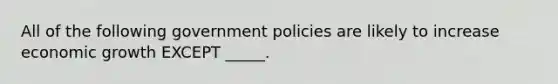 All of the following government policies are likely to increase economic growth EXCEPT _____.