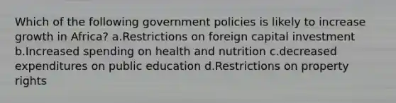 Which of the following government policies is likely to increase growth in Africa? a.Restrictions on foreign capital investment b.Increased spending on health and nutrition c.decreased expenditures on public education d.Restrictions on property rights