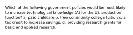 Which of the following government policies would be most likely to increase technological knowledge (A) for the US production function? a. paid childcare b. free community college tuition c. a tax credit to increase savings. d. providing research grants for basic and applied research.