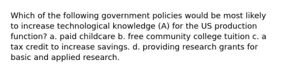 Which of the following government policies would be most likely to increase technological knowledge (A) for the US production function? a. paid childcare b. free community college tuition c. a tax credit to increase savings. d. providing research grants for basic and applied research.