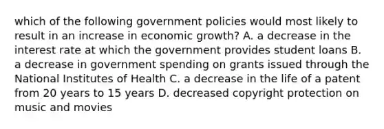 which of the following government policies would most likely to result in an increase in economic growth? A. a decrease in the interest rate at which the government provides student loans B. a decrease in government spending on grants issued through the National Institutes of Health C. a decrease in the life of a patent from 20 years to 15 years D. decreased copyright protection on music and movies