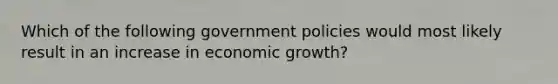 Which of the following government policies would most likely result in an increase in economic growth?