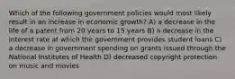 Which of the following government policies would most likely result in an increase in economic growth? A) a decrease in the life of a patent from 20 years to 15 years B) a decrease in the interest rate at which the government provides student loans C) a decrease in government spending on grants issued through the National Institutes of Health D) decreased copyright protection on music and movies